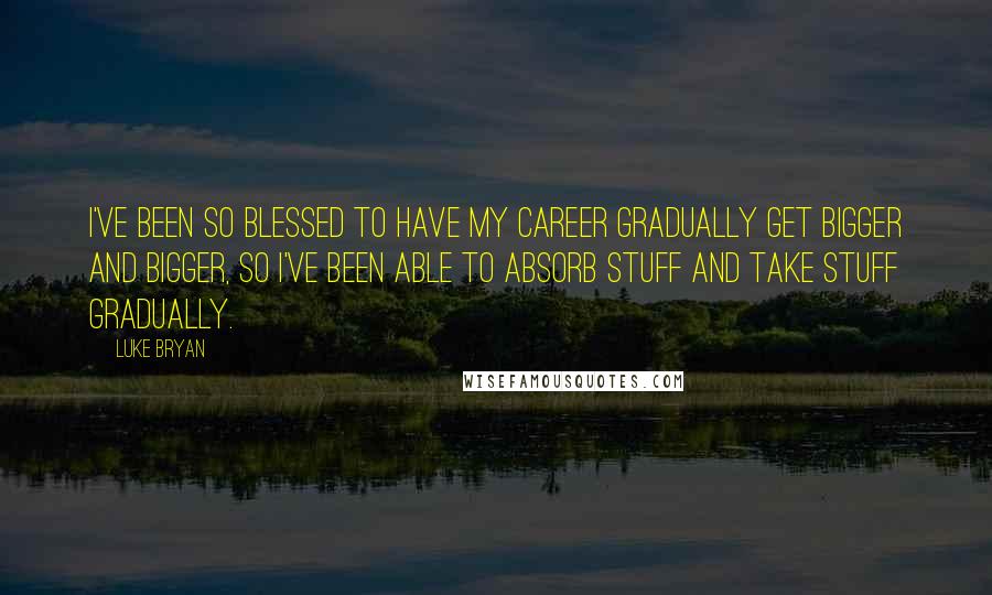 Luke Bryan quotes: I've been so blessed to have my career gradually get bigger and bigger, so I've been able to absorb stuff and take stuff gradually.