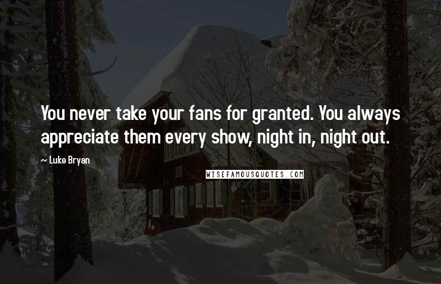 Luke Bryan quotes: You never take your fans for granted. You always appreciate them every show, night in, night out.