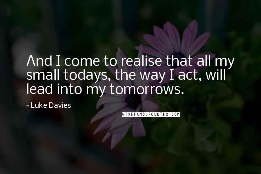 Luke Davies quotes: And I come to realise that all my small todays, the way I act, will lead into my tomorrows.