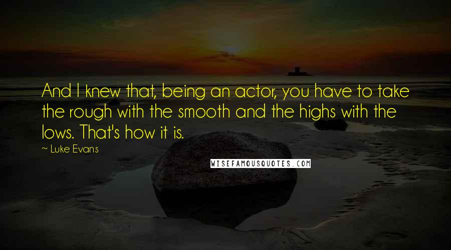 Luke Evans quotes: And I knew that, being an actor, you have to take the rough with the smooth and the highs with the lows. That's how it is. Luke Evans quotes: And I knew that, being an actor, you have to take the rough with the smooth and the highs with the lows. That's how it is.