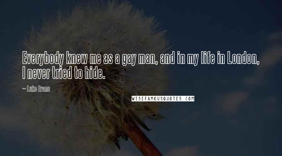 Luke Evans quotes: Everybody knew me as a gay man, and in my life in London, I never tried to hide. Luke Evans quotes: Everybody knew me as a gay man, and in my life in London, I never tried to hide.