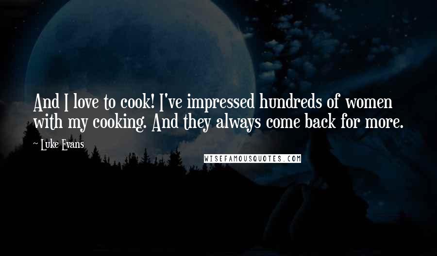 Luke Evans quotes: And I love to cook! I've impressed hundreds of women with my cooking. And they always come back for more. Luke Evans quotes: And I love to cook! I've impressed hundreds of women with my cooking. And they always come back for more.