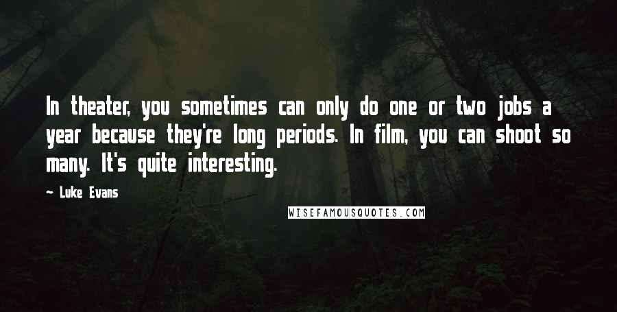 Luke Evans quotes: In theater, you sometimes can only do one or two jobs a year because they're long periods. In film, you can shoot so many. It's quite interesting. Luke Evans quotes: In theater, you sometimes can only do one or two jobs a year because they're long periods. In film, you can shoot so many. It's quite interesting.