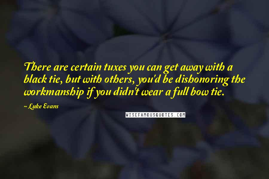 Luke Evans quotes: There are certain tuxes you can get away with a black tie, but with others, you'd be dishonoring the workmanship if you didn't wear a full bow tie. Luke Evans quotes: There are certain tuxes you can get away with a black tie, but with others, you'd be dishonoring the workmanship if you didn't wear a full bow tie.