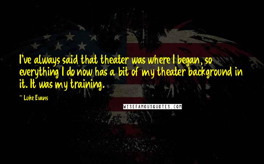 Luke Evans quotes: I've always said that theater was where I began, so everything I do now has a bit of my theater background in it. It was my training. Luke Evans quotes: I've always said that theater was where I began, so everything I do now has a bit of my theater background in it. It was my training.