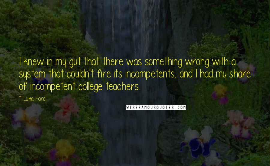 Luke Ford quotes: I knew in my gut that there was something wrong with a system that couldn't fire its incompetents, and I had my share of incompetent college teachers. Luke Ford quotes: I knew in my gut that there was something wrong with a system that couldn't fire its incompetents, and I had my share of incompetent college teachers.