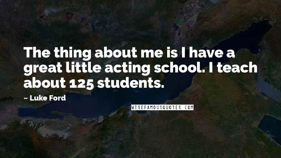 Luke Ford quotes: The thing about me is I have a great little acting school. I teach about 125 students. Luke Ford quotes: The thing about me is I have a great little acting school. I teach about 125 students.