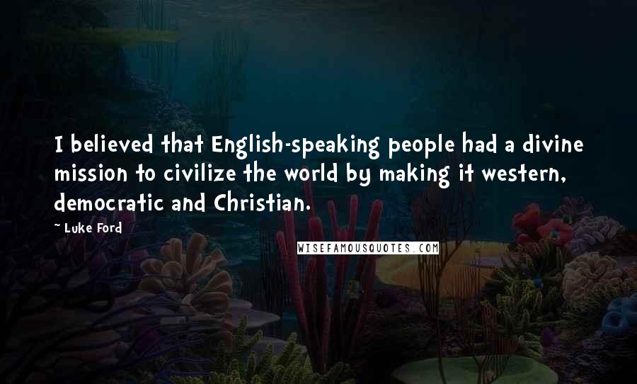 Luke Ford quotes: I believed that English-speaking people had a divine mission to civilize the world by making it western, democratic and Christian. Luke Ford quotes: I believed that English-speaking people had a divine mission to civilize the world by making it western, democratic and Christian.