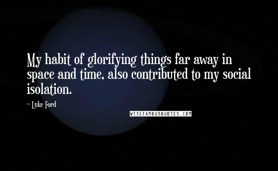 Luke Ford quotes: My habit of glorifying things far away in space and time, also contributed to my social isolation. Luke Ford quotes: My habit of glorifying things far away in space and time, also contributed to my social isolation.