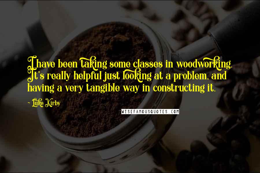 Luke Kirby quotes: I have been taking some classes in woodworking. It's really helpful just looking at a problem, and having a very tangible way in constructing it.