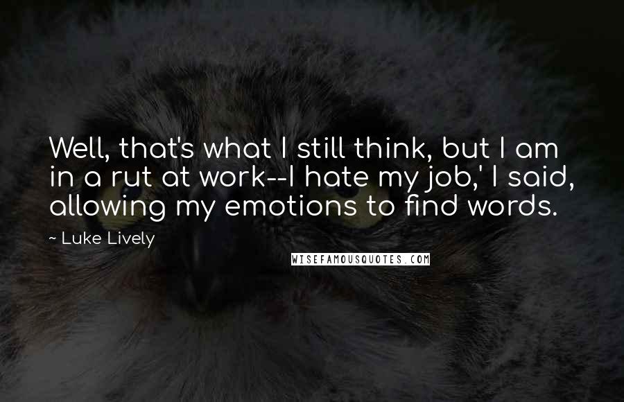 Luke Lively quotes: Well, that's what I still think, but I am in a rut at work--I hate my job,' I said, allowing my emotions to find words. Luke Lively quotes: Well, that's what I still think, but I am in a rut at work--I hate my job,' I said, allowing my emotions to find words.