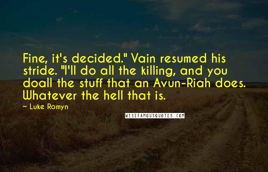 Luke Romyn quotes: Fine, it's decided." Vain resumed his stride. "I'll do all the killing, and you doall the stuff that an Avun-Riah does. Whatever the hell that is. Luke Romyn quotes: Fine, it's decided." Vain resumed his stride. "I'll do all the killing, and you doall the stuff that an Avun-Riah does. Whatever the hell that is.