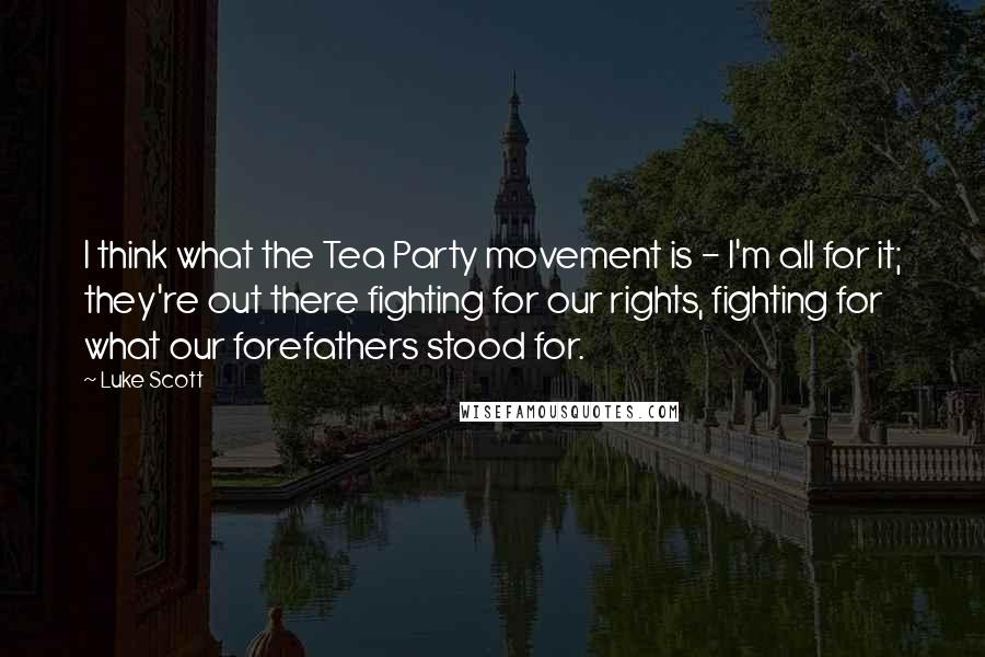Luke Scott quotes: I think what the Tea Party movement is - I'm all for it; they're out there fighting for our rights, fighting for what our forefathers stood for.