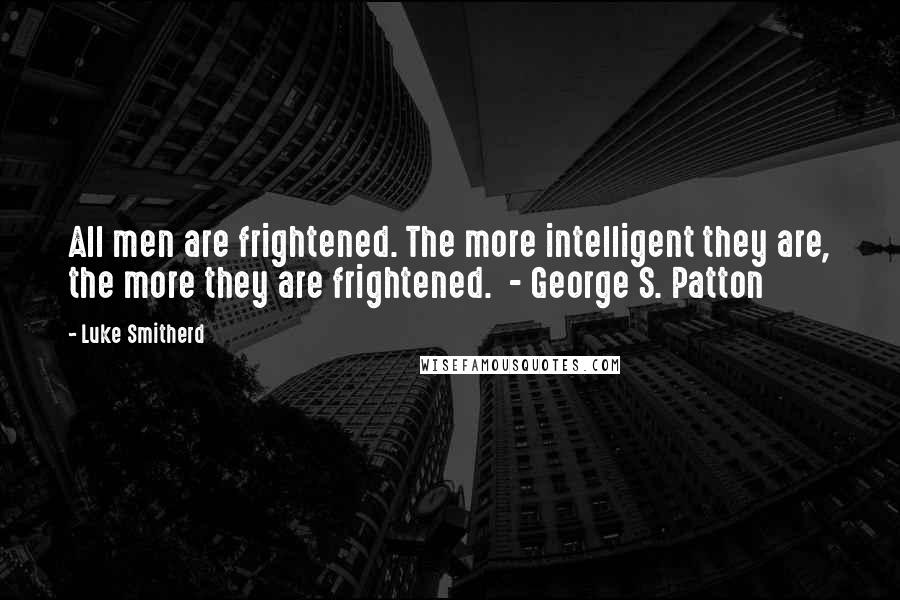 Luke Smitherd quotes: All men are frightened. The more intelligent they are, the more they are frightened. - George S. Patton