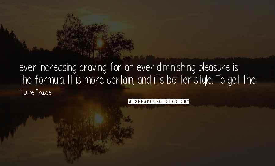 Luke Trayser quotes: ever increasing craving for an ever diminishing pleasure is the formula. It is more certain; and it's better style. To get the Luke Trayser quotes: ever increasing craving for an ever diminishing pleasure is the formula. It is more certain; and it's better style. To get the