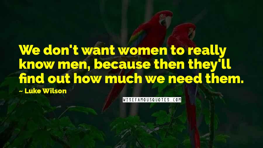 Luke Wilson quotes: We don't want women to really know men, because then they'll find out how much we need them.