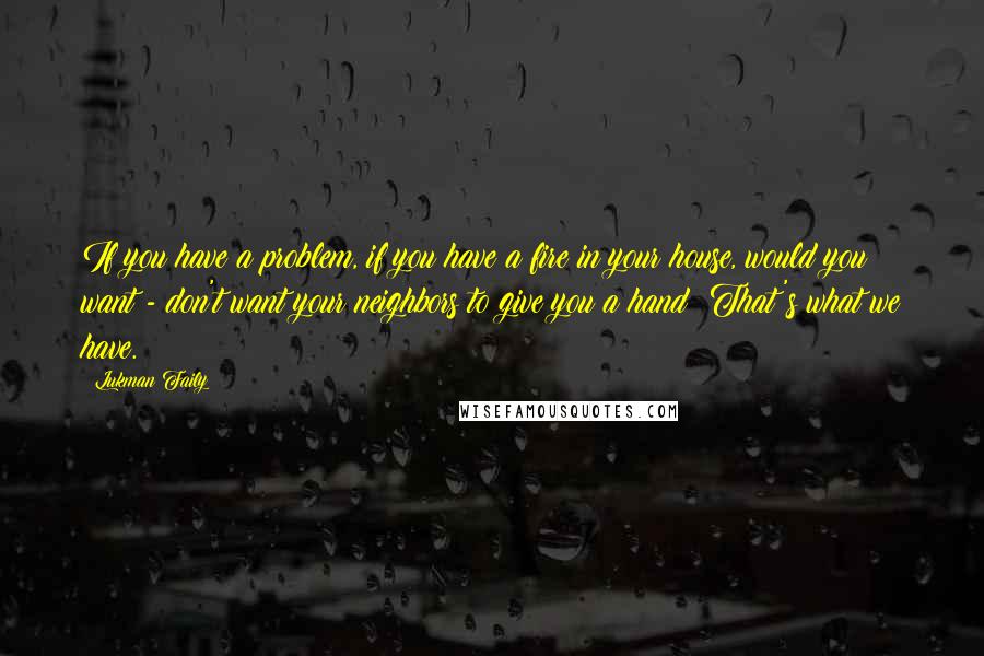 Lukman Faily quotes: If you have a problem, if you have a fire in your house, would you want - don't want your neighbors to give you a hand? That's what we have.