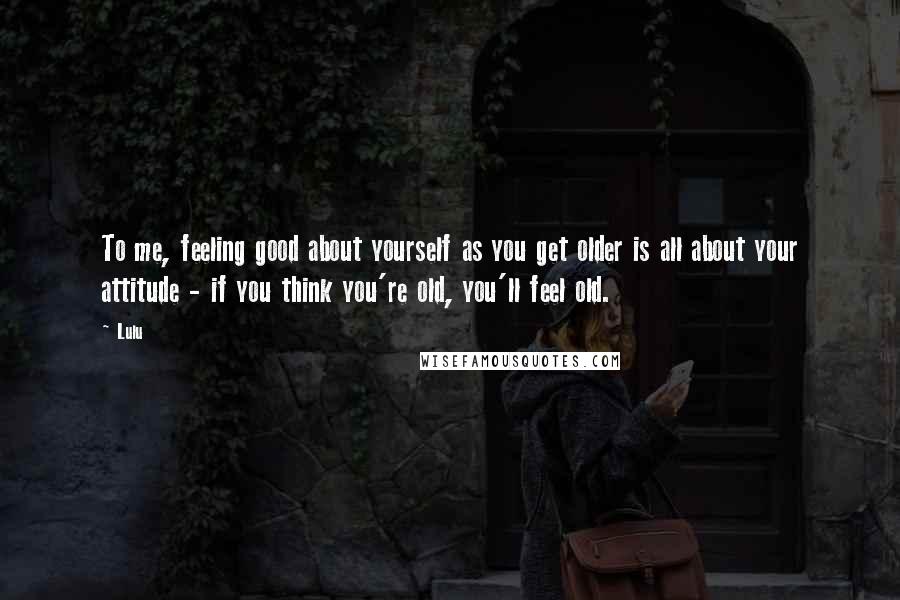 Lulu quotes: To me, feeling good about yourself as you get older is all about your attitude - if you think you're old, you'll feel old. Lulu quotes: To me, feeling good about yourself as you get older is all about your attitude - if you think you're old, you'll feel old.