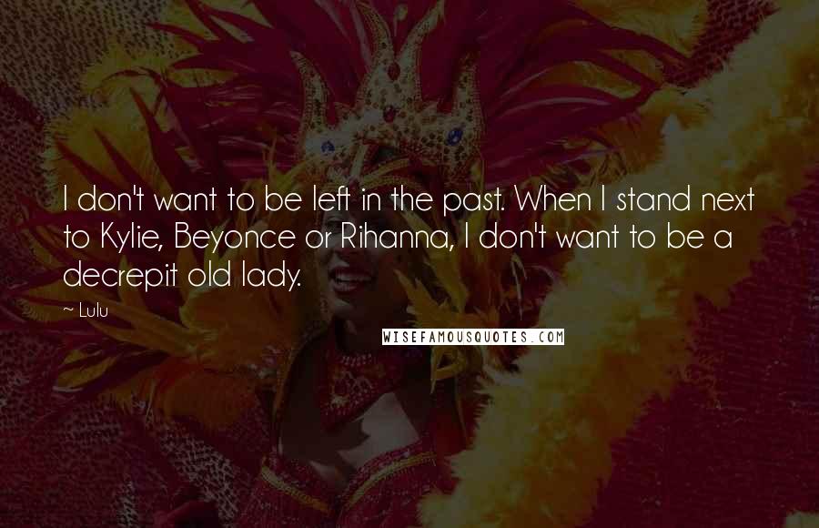 Lulu quotes: I don't want to be left in the past. When I stand next to Kylie, Beyonce or Rihanna, I don't want to be a decrepit old lady. Lulu quotes: I don't want to be left in the past. When I stand next to Kylie, Beyonce or Rihanna, I don't want to be a decrepit old lady.