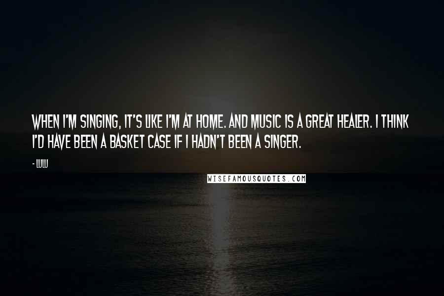 Lulu quotes: When I'm singing, it's like I'm at home. And music is a great healer. I think I'd have been a basket case if I hadn't been a singer.