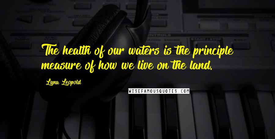 Luna Leopold quotes: The health of our waters is the principle measure of how we live on the land.