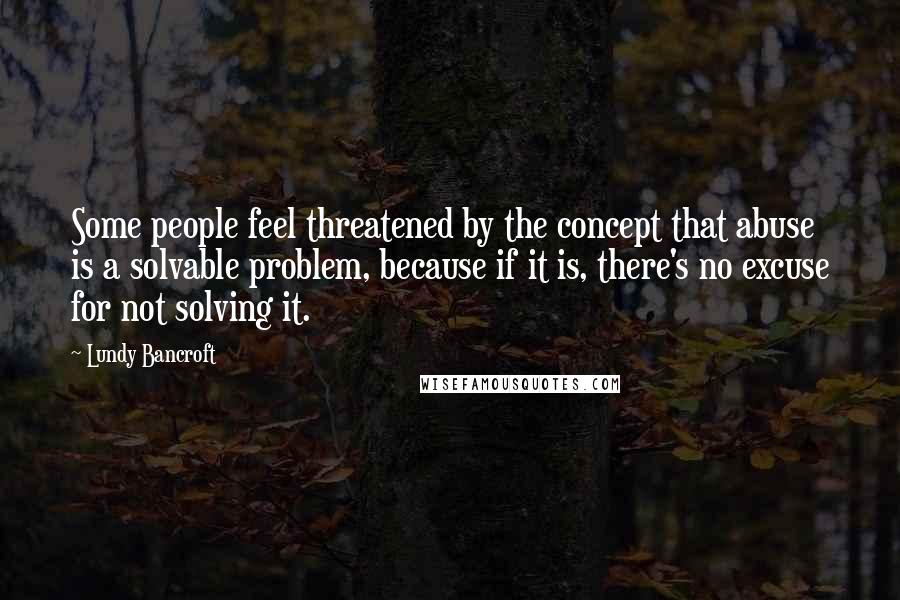 Lundy Bancroft quotes: Some people feel threatened by the concept that abuse is a solvable problem, because if it is, there's no excuse for not solving it.