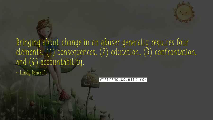 Lundy Bancroft quotes: Bringing about change in an abuser generally requires four elements: (1) consequences, (2) education, (3) confrontation, and (4) accountability. Lundy Bancroft quotes: Bringing about change in an abuser generally requires four elements: (1) consequences, (2) education, (3) confrontation, and (4) accountability.