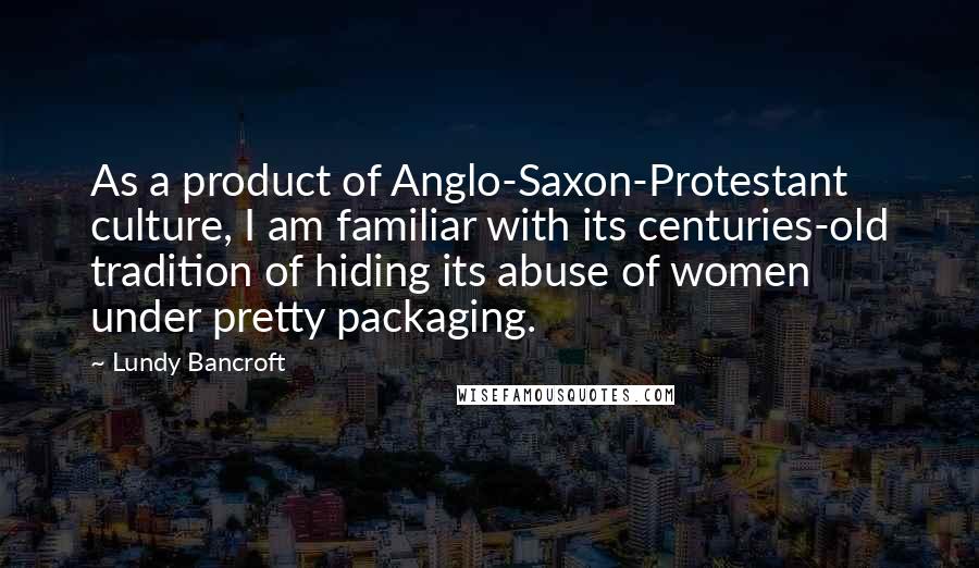 Lundy Bancroft quotes: As a product of Anglo-Saxon-Protestant culture, I am familiar with its centuries-old tradition of hiding its abuse of women under pretty packaging.