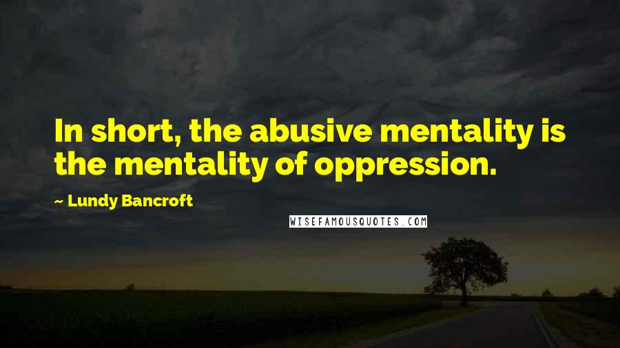 Lundy Bancroft quotes: In short, the abusive mentality is the mentality of oppression.