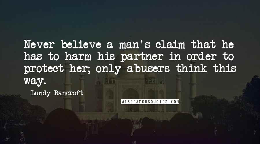 Lundy Bancroft quotes: Never believe a man's claim that he has to harm his partner in order to protect her; only abusers think this way.