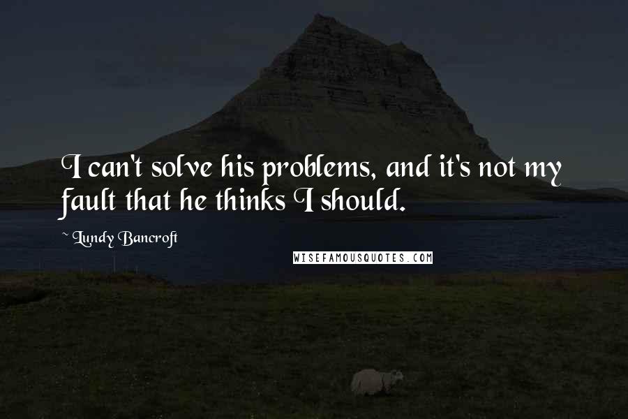 Lundy Bancroft quotes: I can't solve his problems, and it's not my fault that he thinks I should.