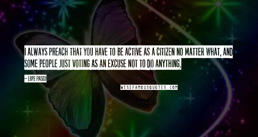 Lupe Fiasco quotes: I always preach that you have to be active as a citizen no matter what, and some people just voting as an excuse not to do anything.