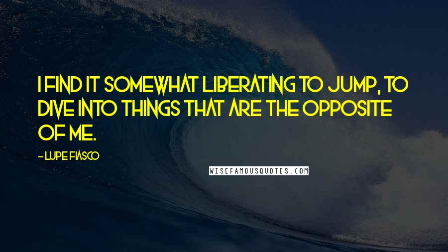 Lupe Fiasco quotes: I find it somewhat liberating to jump, to dive into things that are the opposite of me.