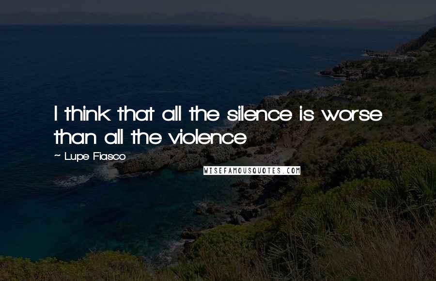 Lupe Fiasco quotes: I think that all the silence is worse than all the violence