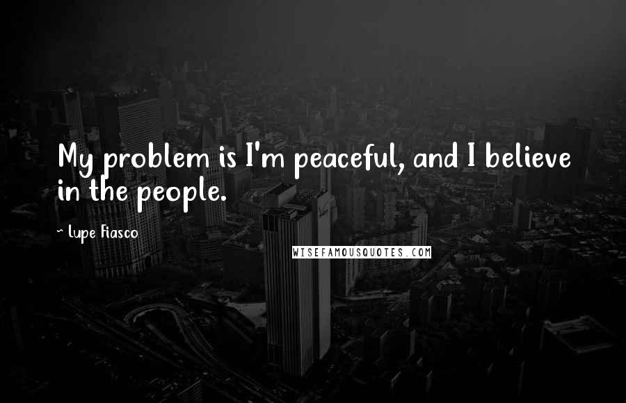 Lupe Fiasco quotes: My problem is I'm peaceful, and I believe in the people.