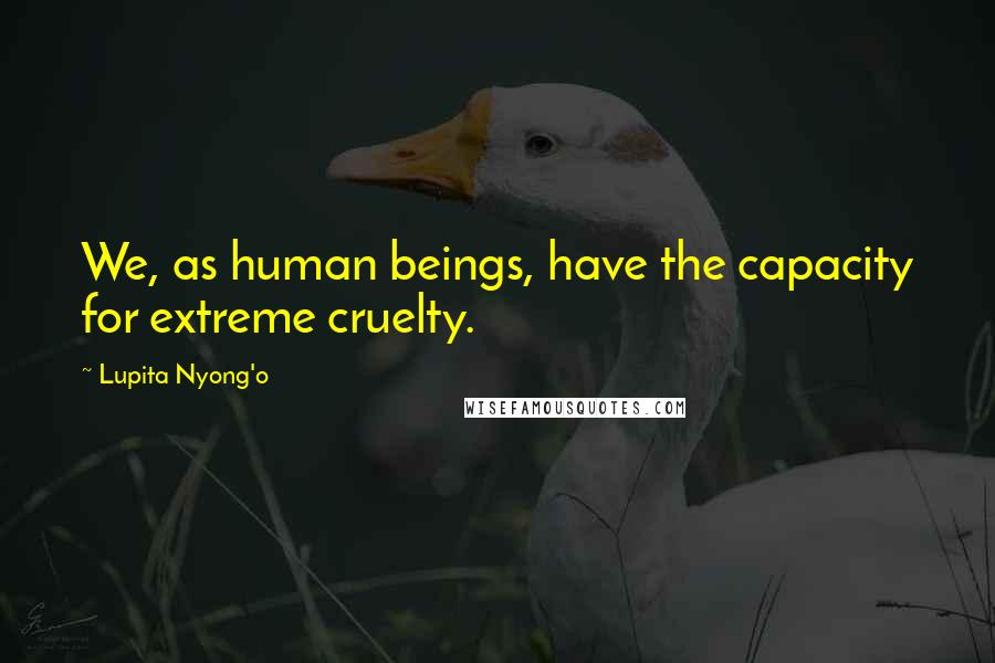Lupita Nyong'o quotes: We, as human beings, have the capacity for extreme cruelty.
