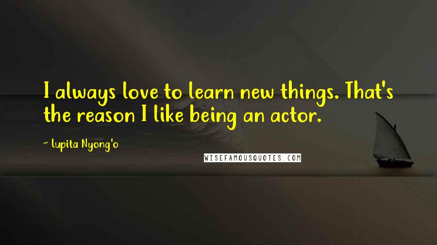 Lupita Nyong'o quotes: I always love to learn new things. That's the reason I like being an actor.