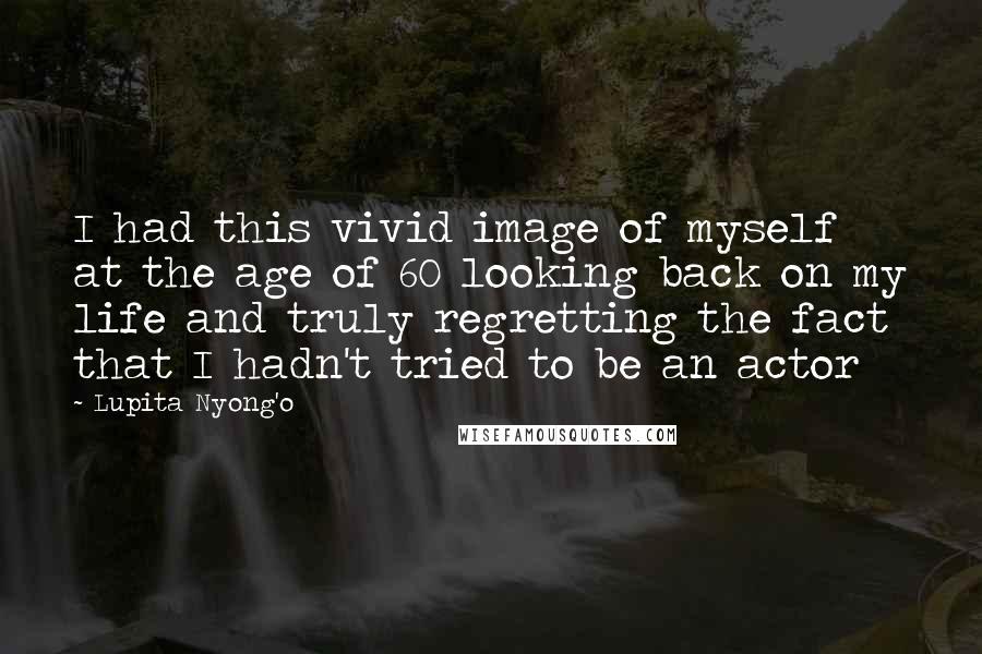 Lupita Nyong'o quotes: I had this vivid image of myself at the age of 60 looking back on my life and truly regretting the fact that I hadn't tried to be an actor