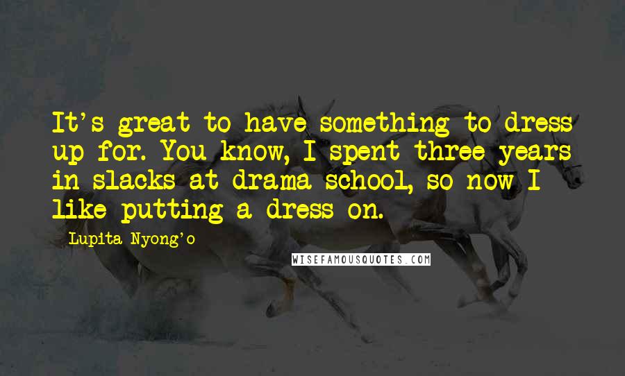 Lupita Nyong'o quotes: It's great to have something to dress up for. You know, I spent three years in slacks at drama school, so now I like putting a dress on.