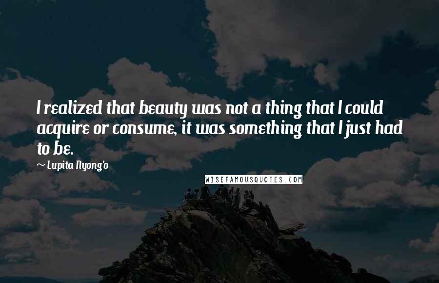 Lupita Nyong'o quotes: I realized that beauty was not a thing that I could acquire or consume, it was something that I just had to be.