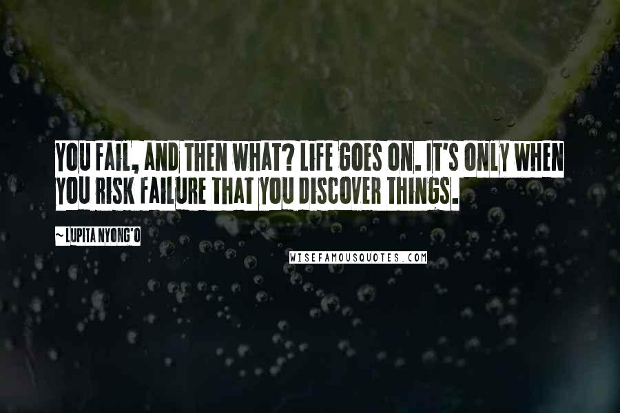 Lupita Nyong'o quotes: You fail, and then what? Life goes on. It's only when you risk failure that you discover things.