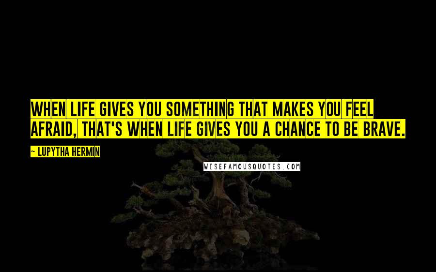 Lupytha Hermin quotes: When life gives you something that makes you feel afraid, that's when life gives you a chance to be brave.