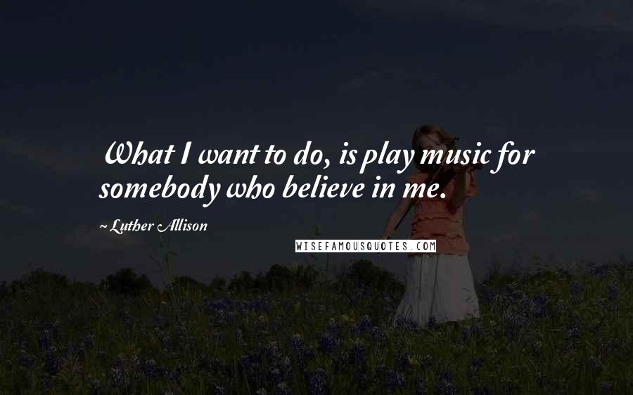 Luther Allison quotes: What I want to do, is play music for somebody who believe in me.