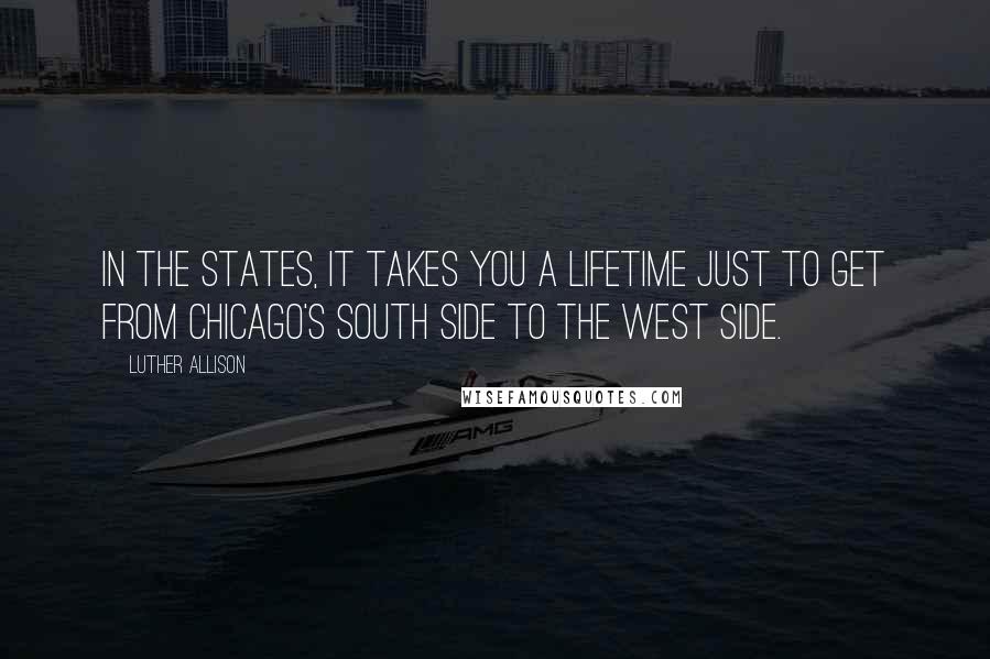 Luther Allison quotes: In the States, it takes you a lifetime just to get from Chicago's South Side to the West Side.