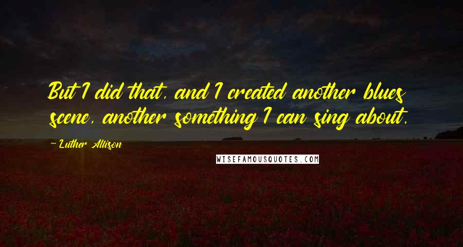 Luther Allison quotes: But I did that, and I created another blues scene, another something I can sing about. Luther Allison quotes: But I did that, and I created another blues scene, another something I can sing about.