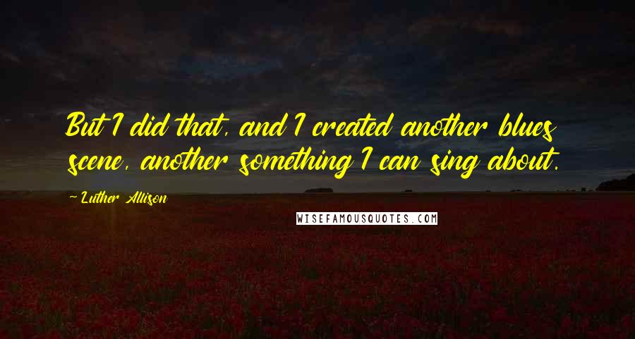 Luther Allison quotes: But I did that, and I created another blues scene, another something I can sing about.