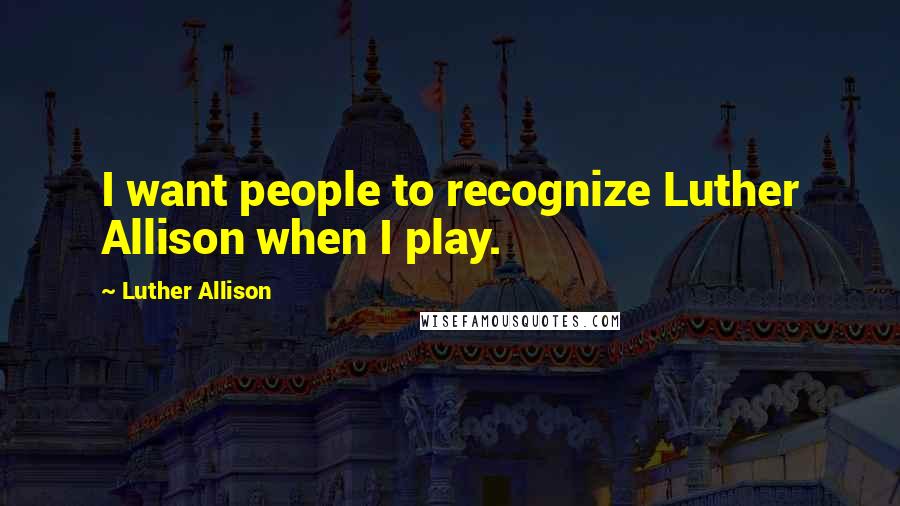 Luther Allison quotes: I want people to recognize Luther Allison when I play.