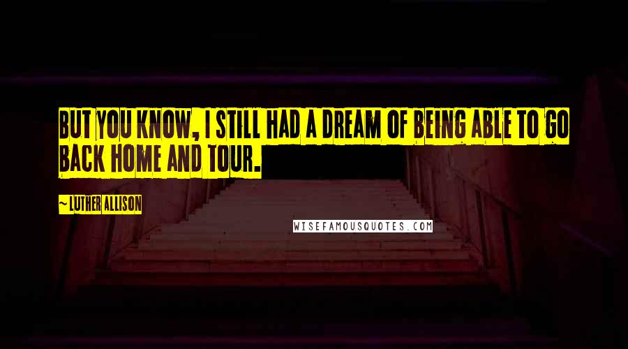 Luther Allison quotes: But you know, I still had a dream of being able to go back home and tour. Luther Allison quotes: But you know, I still had a dream of being able to go back home and tour.
