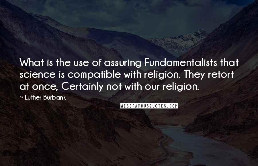 Luther Burbank quotes: What is the use of assuring Fundamentalists that science is compatible with religion. They retort at once, Certainly not with our religion.