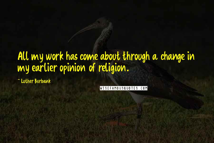 Luther Burbank quotes: All my work has come about through a change in my earlier opinion of religion.